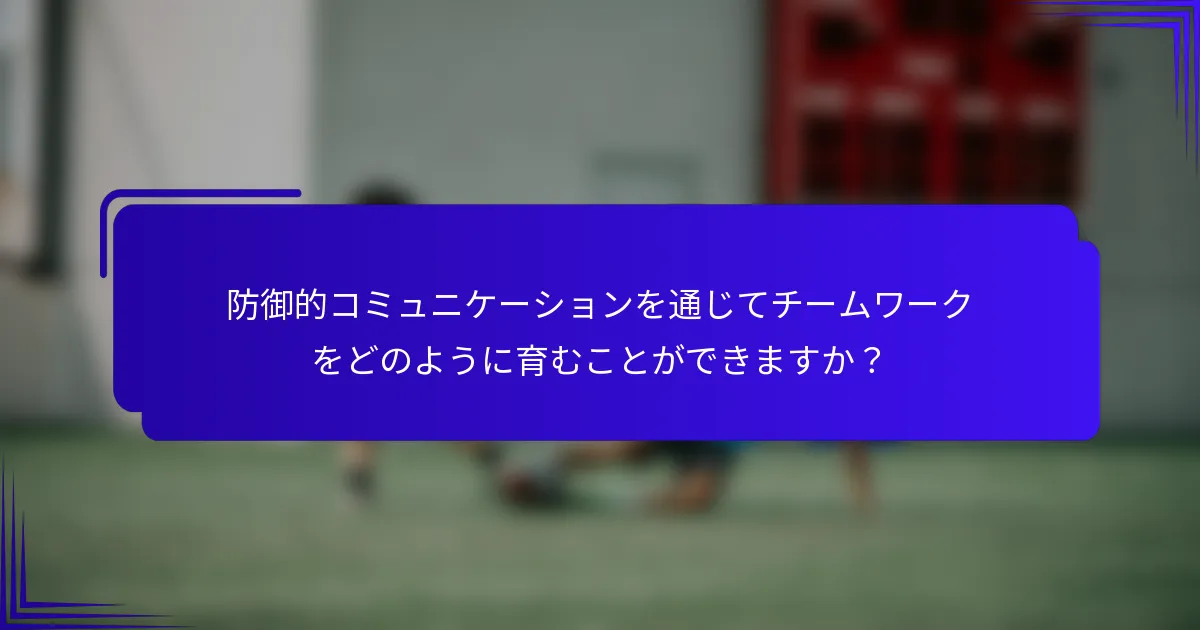 防御的コミュニケーションを通じてチームワークをどのように育むことができますか？